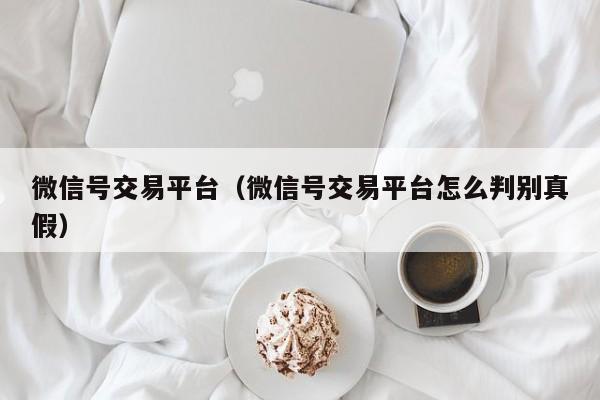 微信号交易平台（微信号交易平台怎么判别真假）