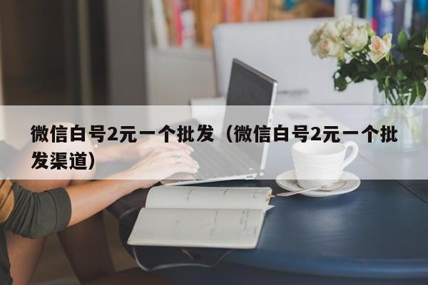 微信白号2元一个批发（微信白号2元一个批发渠道）