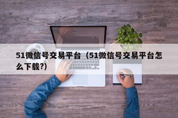 51微信号交易平台（51微信号交易平台怎么下载?）