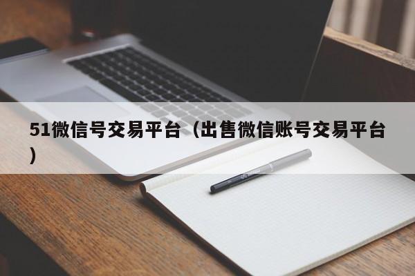 51微信号交易平台（出售微信账号交易平台）