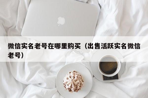 微信实名老号在哪里购买（出售活跃实名微信老号）