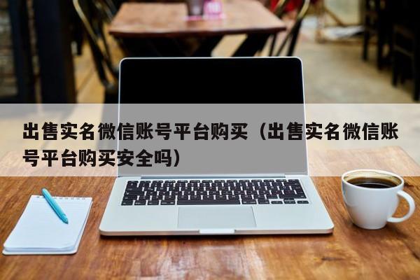 出售实名微信账号平台购买（出售实名微信账号平台购买安全吗）