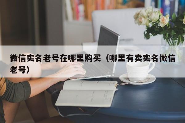 微信实名老号在哪里购买（哪里有卖实名微信老号）