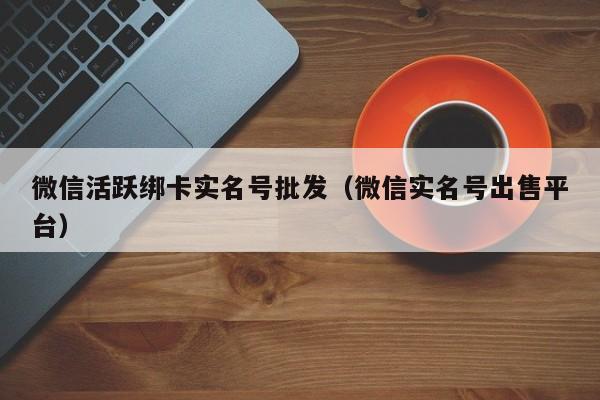 微信活跃绑卡实名号批发（微信实名号出售平台）